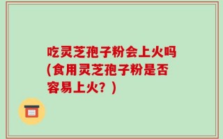 吃灵芝孢子粉会上火吗(食用灵芝孢子粉是否容易上火？)