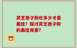 灵芝孢子粉吃多少才是最佳？探讨灵芝孢子粉的最佳用量？