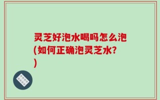 灵芝好泡水喝吗怎么泡(如何正确泡灵芝水？)