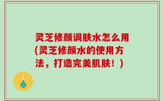 灵芝修颜调肤水怎么用(灵芝修颜水的使用方法，打造完美肌肤！)