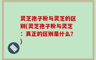 灵芝孢子粉与灵芝的区别(灵芝孢子粉与灵芝：真正的区别是什么？)