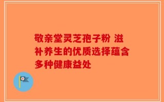 敬亲堂灵芝孢子粉 滋补养生的优质选择蕴含多种健康益处