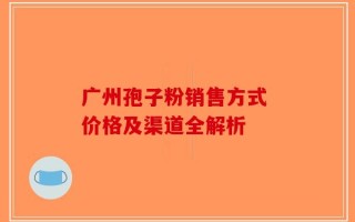 广州孢子粉销售方式 价格及渠道全解析