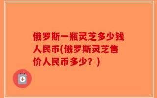 俄罗斯一瓶灵芝多少钱人民币(俄罗斯灵芝售价人民币多少？)