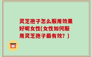 灵芝孢子怎么服用效果好呢女性(女性如何服用灵芝孢子最有效？)