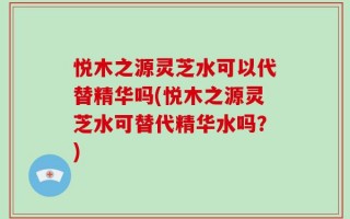 悦木之源灵芝水可以代替精华吗(悦木之源灵芝水可替代精华水吗？)