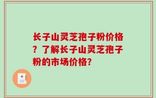 长子山灵芝孢子粉价格？了解长子山灵芝孢子粉的市场价格？