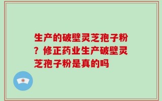 生产的破壁灵芝孢子粉？修正药业生产破壁灵芝孢子粉是真的吗