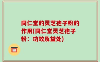 同仁堂的灵芝孢子粉的作用(同仁堂灵芝孢子粉：功效及益处)