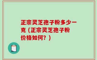 正宗灵芝孢子粉多少一克 (正宗灵芝孢子粉价格如何？)