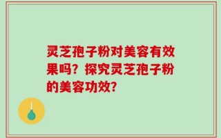 灵芝孢子粉对美容有效果吗？探究灵芝孢子粉的美容功效？