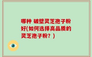 哪种 破壁灵芝孢子粉好(如何选择高品质的灵芝孢子粉？)