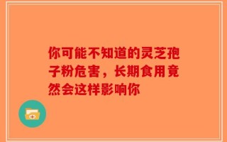 你可能不知道的灵芝孢子粉危害，长期食用竟然会这样影响你