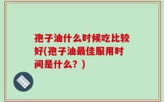 孢子油什么时候吃比较好(孢子油最佳服用时间是什么？)