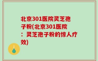 北京301医院灵芝孢子粉(北京301医院：灵芝孢子粉的惊人疗效)