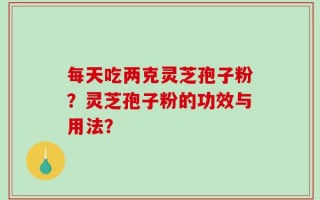 每天吃两克灵芝孢子粉？灵芝孢子粉的功效与用法？