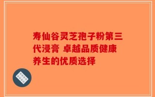 寿仙谷灵芝孢子粉第三代浸膏 卓越品质健康养生的优质选择