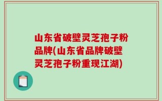 山东省破壁灵芝孢子粉品牌(山东省品牌破壁灵芝孢子粉重现江湖)