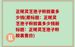 正规灵芝孢子粉胶囊多少钱(原标题：正规灵芝孢子粉胶囊多少钱新标题：正规灵芝孢子粉胶囊售价)