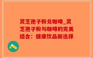 灵芝孢子粉兑咖啡_灵芝孢子粉与咖啡的完美结合：健康饮品新选择