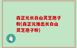 森正元长白山灵芝孢子粉(森正元推出长白山灵芝孢子粉)