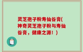 灵芝孢子粉寿仙谷膏(神奇灵芝孢子粉与寿仙谷膏，健康之源！)
