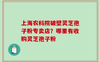 上海农科院破壁灵芝孢子粉专卖店？哪里有收购灵芝孢子粉