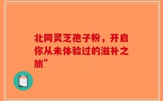 北同灵芝孢子粉，开启你从未体验过的滋补之旅”