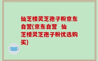 仙芝楼灵芝孢子粉京东自营(京东自营  仙芝楼灵芝孢子粉优选购买)