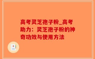 高考灵芝孢子粉_高考助力：灵芝孢子粉的神奇功效与使用方法