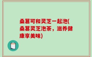 桑葚可和灵芝一起泡(桑葚灵芝泡茶，滋养健康享美味)