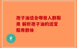 孢子油适合哪些人群服用 解析孢子油的适宜服用群体