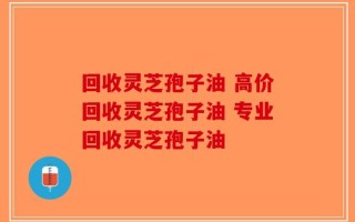 回收灵芝孢子油 高价回收灵芝孢子油 专业回收灵芝孢子油