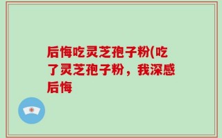 后悔吃灵芝孢子粉(吃了灵芝孢子粉，我深感后悔