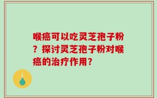 喉癌可以吃灵芝孢子粉？探讨灵芝孢子粉对喉癌的治疗作用？