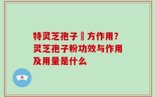 特灵芝孢子專方作用？灵芝孢子粉功效与作用及用量是什么