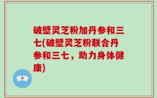 破壁灵芝粉加丹参和三七(破壁灵芝粉联合丹参和三七，助力身体健康)
