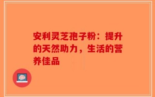 安利灵芝孢子粉：提升的天然助力，生活的营养佳品
