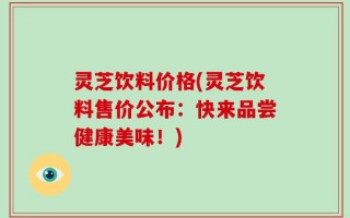 灵芝饮料价格(灵芝饮料售价公布：快来品尝健康美味！)