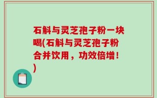 石斛与灵芝孢子粉一块喝(石斛与灵芝孢子粉合并饮用，功效倍增！)