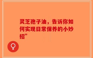 灵芝孢子油，告诉你如何实现日常保养的小妙招”