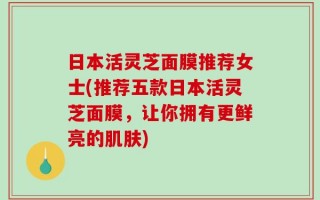 日本活灵芝面膜推荐女士(推荐五款日本活灵芝面膜，让你拥有更鲜亮的肌肤)