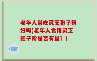 老年人常吃灵芝孢子粉好吗(老年人食用灵芝孢子粉是否有益？)