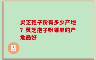 灵芝孢子粉有多少产地？灵芝孢子粉哪里的产地最好