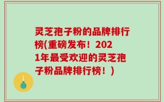 灵芝孢子粉的品牌排行榜(重磅发布！2021年最受欢迎的灵芝孢子粉品牌排行榜！)