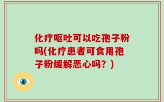 化疗呕吐可以吃孢子粉吗(化疗患者可食用孢子粉缓解恶心吗？)