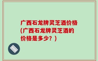 广西石龙牌灵芝酒价格(广西石龙牌灵芝酒的价格是多少？)