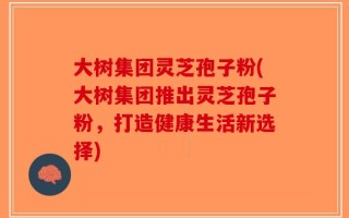 大树集团灵芝孢子粉(大树集团推出灵芝孢子粉，打造健康生活新选择)