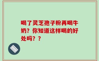 喝了灵芝孢子粉再喝牛奶？你知道这样喝的好处吗？？