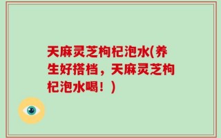 天麻灵芝枸杞泡水(养生好搭档，天麻灵芝枸杞泡水喝！)